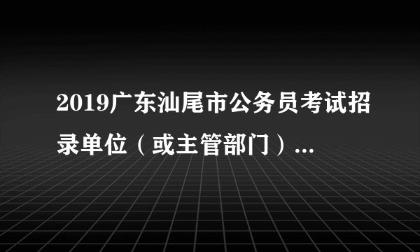 2019广东汕尾市公务员考试招录单位（或主管部门）联系电话一览表