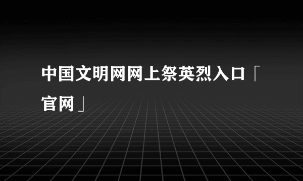 中国文明网网上祭英烈入口「官网」