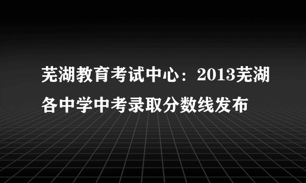 芜湖教育考试中心：2013芜湖各中学中考录取分数线发布