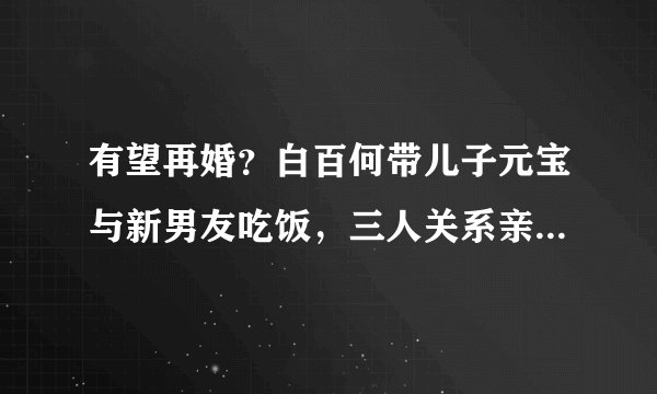 有望再婚？白百何带儿子元宝与新男友吃饭，三人关系亲密同回家