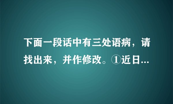 下面一段话中有三处语病，请找出来，并作修改。①近日我国西南大旱，究其主要原因，是因为高压坝破坏了大气活动。②高压坝像一堵墙，横在广西南部上空，阻挡太平洋水汽西进。③虽然北方有冷空气南下，也无法与水汽汇合。④因此，广西、贵州、云南交汇地区没有长时间降雨，遭遇50年来少有的干旱天气。A．第___处语意重复，修改：___B．第___处用词不当，修改：___C．第___处语序不当，修改：___。