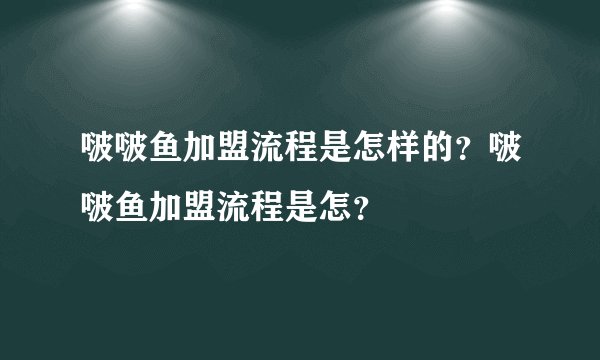 啵啵鱼加盟流程是怎样的？啵啵鱼加盟流程是怎？