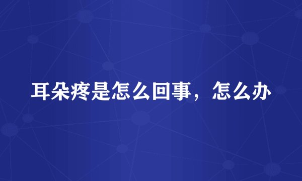 耳朵疼是怎么回事,怎么办