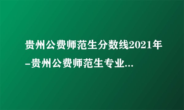 贵州公费师范生分数线2021年-贵州公费师范生专业分数线详情