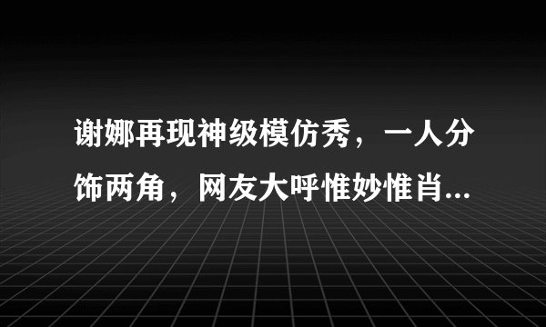 谢娜再现神级模仿秀，一人分饰两角，网友大呼惟妙惟肖出神入化