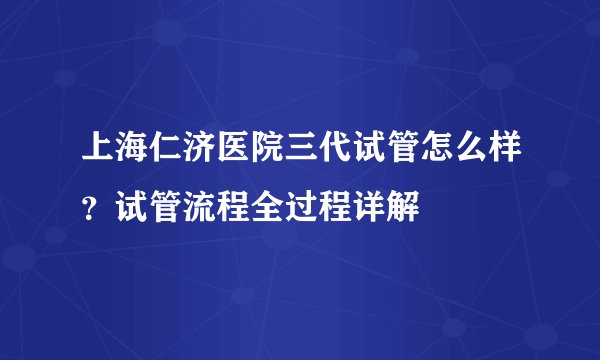 上海仁济医院三代试管怎么样？试管流程全过程详解