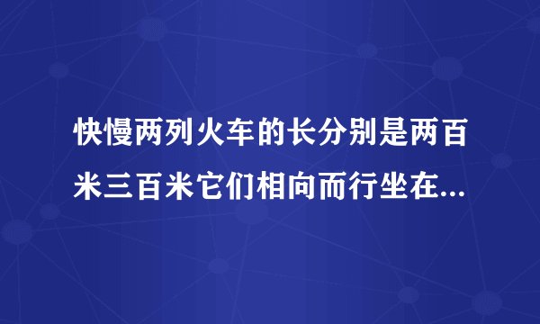 快慢两列火车的长分别是两百米三百米它们相向而行坐在慢车上的人见快车通过窗口的时间是八秒则坐在快车上
