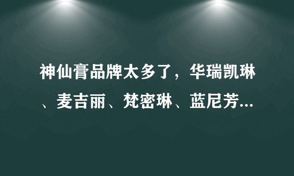 神仙膏品牌太多了，华瑞凯琳、麦吉丽、梵密琳、蓝尼芳可、帆蒂亚等等，五花八门？