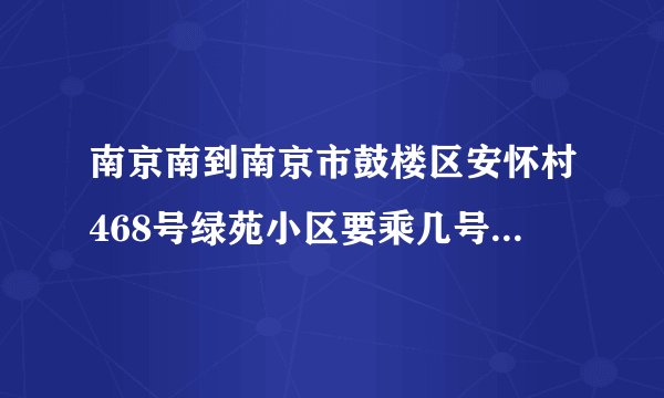 南京南到南京市鼓楼区安怀村468号绿苑小区要乘几号地铁线然后乘坐几路