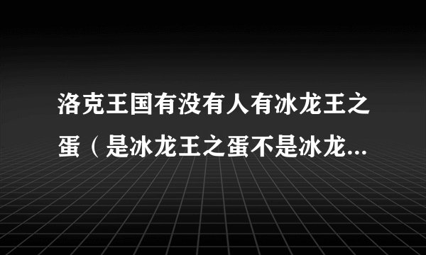 洛克王国有没有人有冰龙王之蛋（是冰龙王之蛋不是冰龙宠物蛋）有的加Q1434812686我要买，还有要诚实。