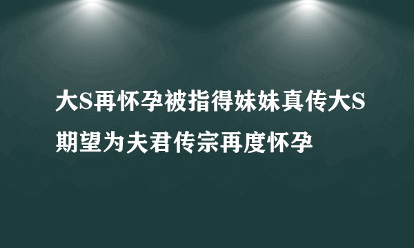 大S再怀孕被指得妹妹真传大S期望为夫君传宗再度怀孕