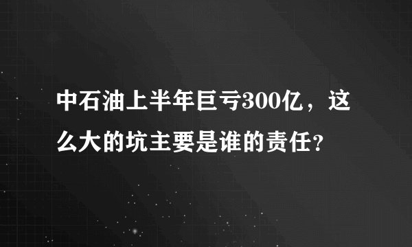 中石油上半年巨亏300亿，这么大的坑主要是谁的责任？