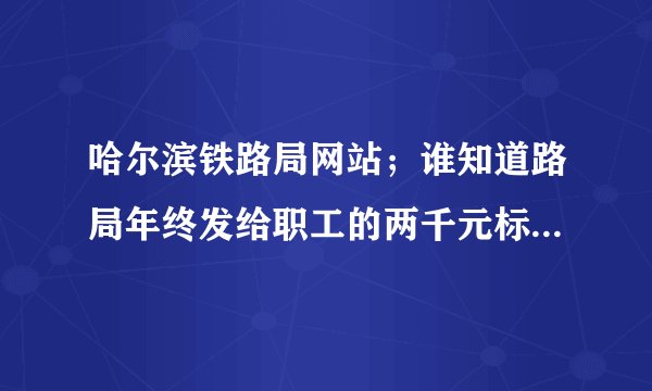哈尔滨铁路局网站；谁知道路局年终发给职工的两千元标准是什么？我是2010年11月退休的，我是否应该有？
