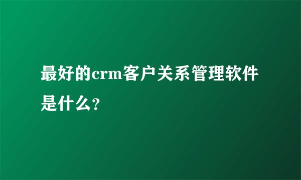 最好的crm客户关系管理软件是什么？