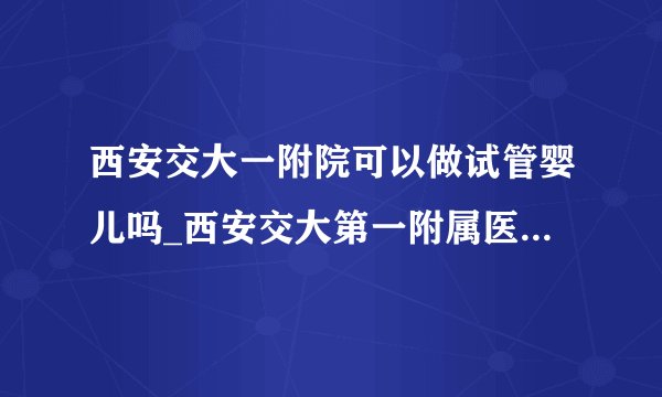 西安交大一附院可以做试管婴儿吗_西安交大第一附属医院试管婴儿怎么样