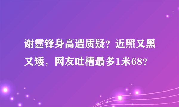 谢霆锋身高遭质疑？近照又黑又矮，网友吐槽最多1米68？