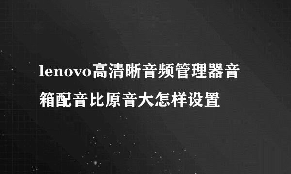 lenovo高清晰音频管理器音箱配音比原音大怎样设置