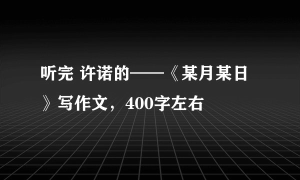 听完 许诺的——《某月某日》写作文，400字左右
