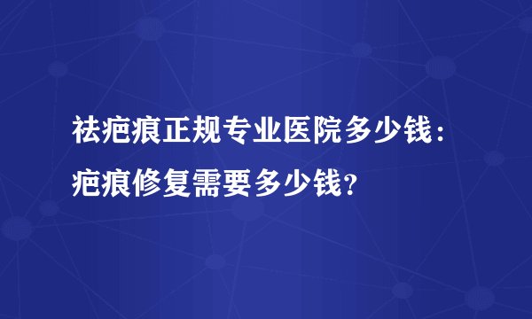 祛疤痕正规专业医院多少钱：疤痕修复需要多少钱？