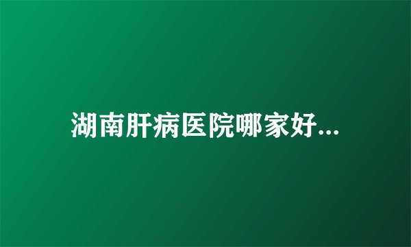湖南肝病医院哪家好...
