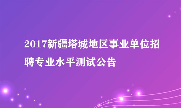 2017新疆塔城地区事业单位招聘专业水平测试公告