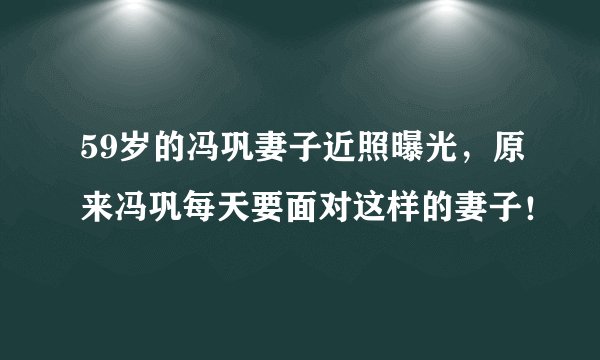 59岁的冯巩妻子近照曝光，原来冯巩每天要面对这样的妻子！