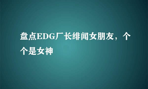 盘点EDG厂长绯闻女朋友，个个是女神