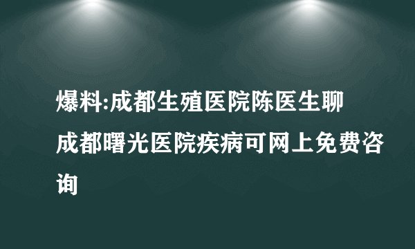 爆料:成都生殖医院陈医生聊成都曙光医院疾病可网上免费咨询