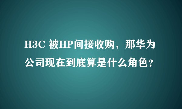 H3C 被HP间接收购，那华为公司现在到底算是什么角色？