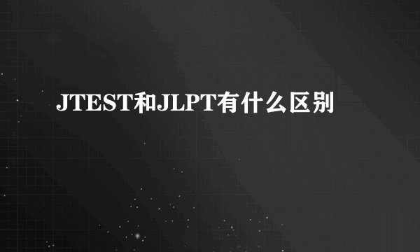 JTEST和JLPT有什么区别