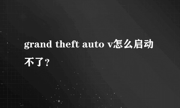 grand theft auto v怎么启动不了?