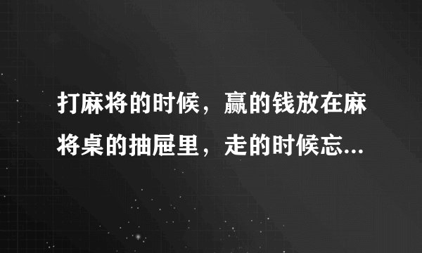 打麻将的时候，赢的钱放在麻将桌的抽屉里，走的时候忘了拿，等想起来的时候回去看，钱已经不见了，这种情？
