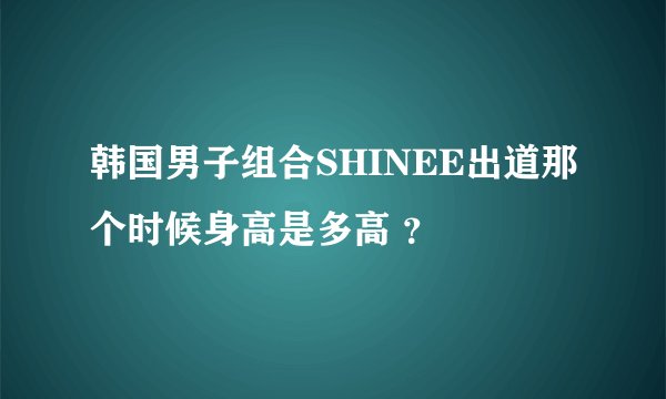韩国男子组合SHINEE出道那个时候身高是多高 ？
