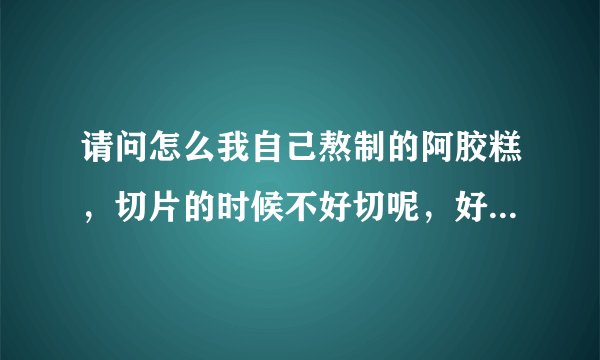 请问怎么我自己熬制的阿胶糕，切片的时候不好切呢，好像从冰箱里拿出来过一下就开始软了?请问是怎么回事？