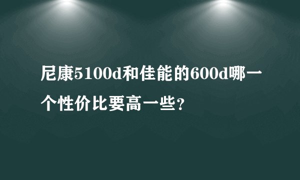 尼康5100d和佳能的600d哪一个性价比要高一些？