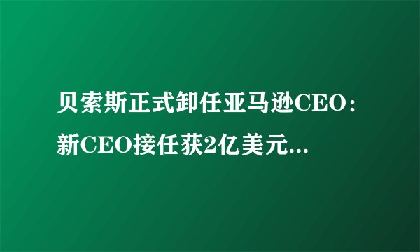 贝索斯正式卸任亚马逊CEO：新CEO接任获2亿美元股权激励