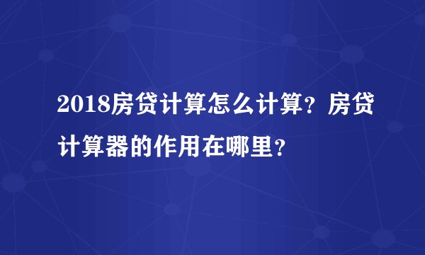 2018房贷计算怎么计算？房贷计算器的作用在哪里？
