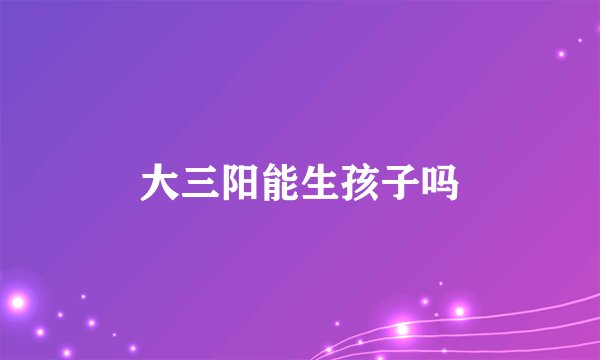 大三阳能生孩子吗