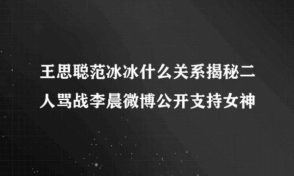 王思聪范冰冰什么关系揭秘二人骂战李晨微博公开支持女神