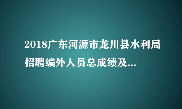 2018广东河源市龙川县水利局招聘编外人员总成绩及体检名单公告