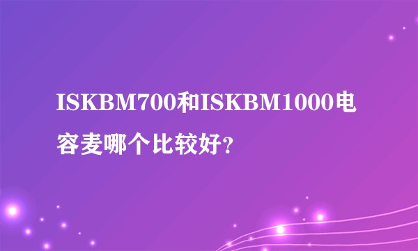 ISKBM700和ISKBM1000电容麦哪个比较好？