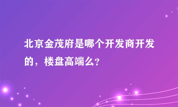 北京金茂府是哪个开发商开发的，楼盘高端么？