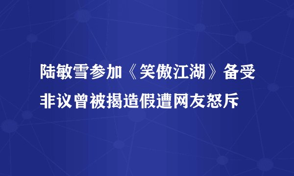 陆敏雪参加《笑傲江湖》备受非议曾被揭造假遭网友怒斥