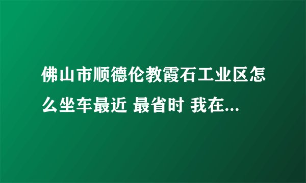 佛山市顺德伦教霞石工业区怎么坐车最近 最省时 我在深圳宝安汽车站附近 在线急？
