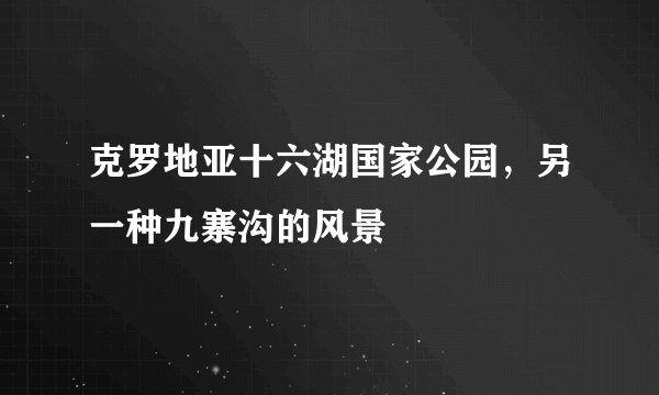 克罗地亚十六湖国家公园，另一种九寨沟的风景