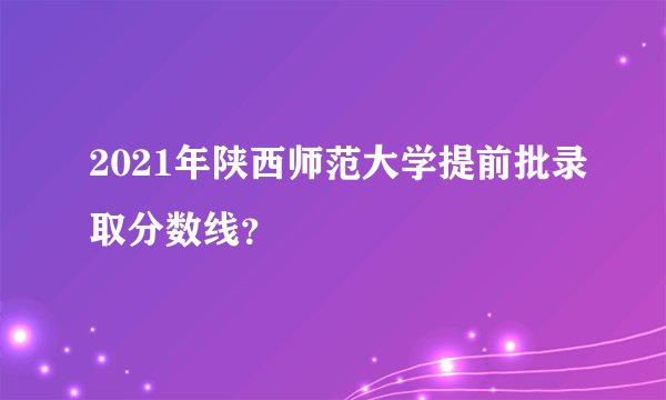 2021年陕西师范大学提前批录取分数线？