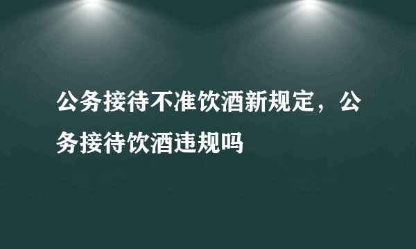 公务接待不准饮酒新规定，公务接待饮酒违规吗