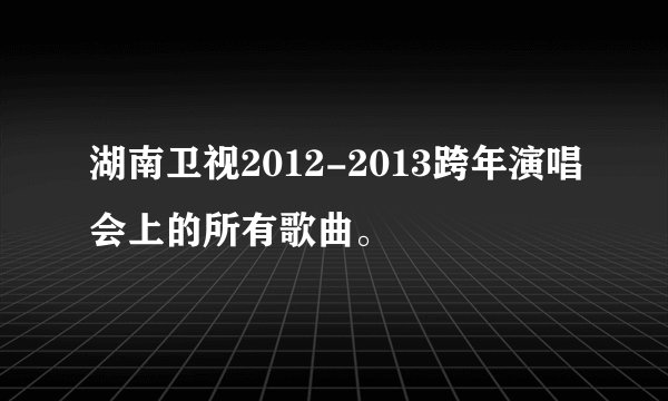 湖南卫视2012-2013跨年演唱会上的所有歌曲。