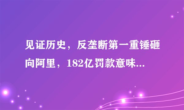 见证历史，反垄断第一重锤砸向阿里，182亿罚款意味着什么？