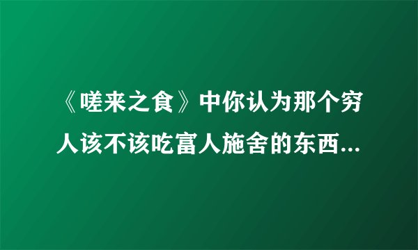 《嗟来之食》中你认为那个穷人该不该吃富人施舍的东西，为什么？